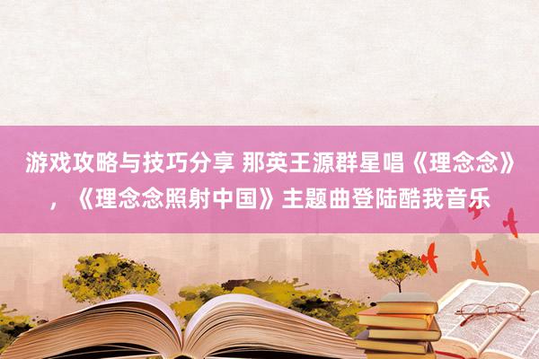 游戏攻略与技巧分享 那英王源群星唱《理念念》，《理念念照射中国》主题曲登陆酷我音乐