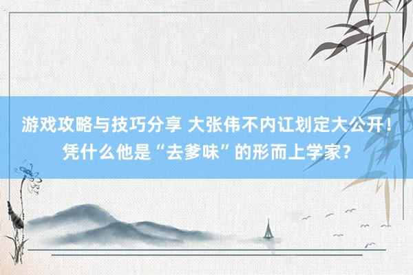 游戏攻略与技巧分享 大张伟不内讧划定大公开！凭什么他是“去爹味”的形而上学家？