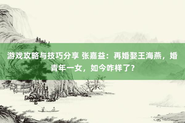 游戏攻略与技巧分享 张嘉益：再婚娶王海燕，婚青年一女，如今咋样了？