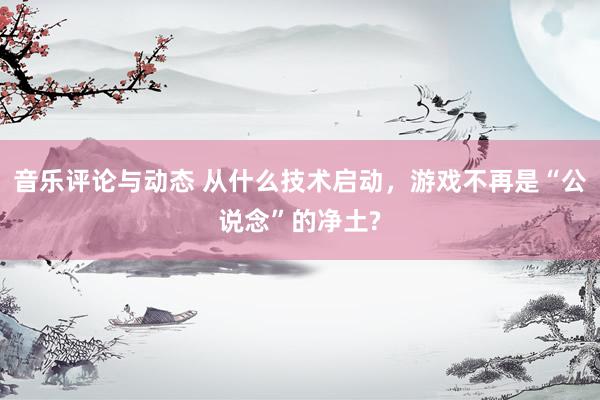 音乐评论与动态 从什么技术启动，游戏不再是“公说念”的净土?