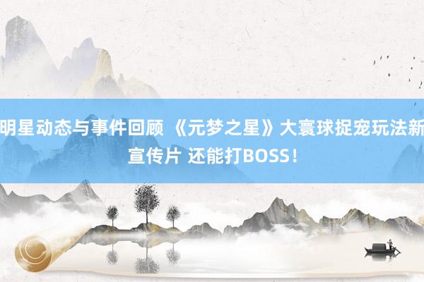 明星动态与事件回顾 《元梦之星》大寰球捉宠玩法新宣传片 还能打BOSS！