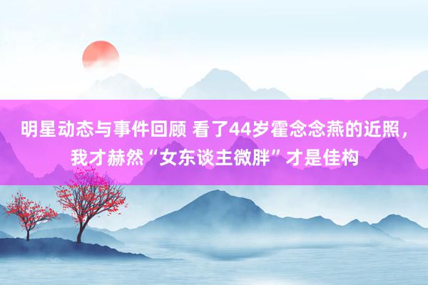 明星动态与事件回顾 看了44岁霍念念燕的近照，我才赫然“女东谈主微胖”才是佳构