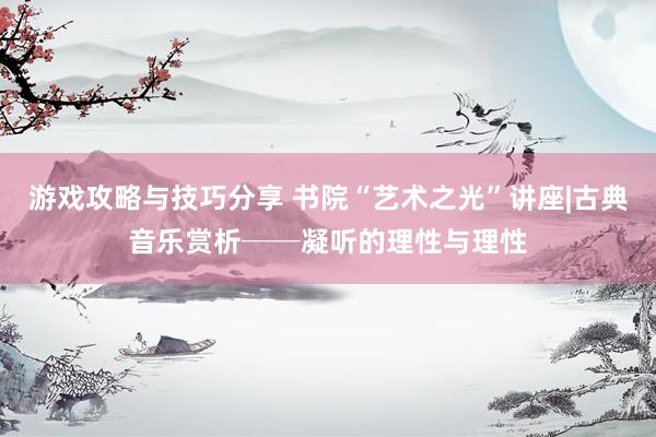 游戏攻略与技巧分享 书院“艺术之光”讲座|古典音乐赏析──凝听的理性与理性