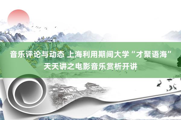 音乐评论与动态 上海利用期间大学“才聚语海”天天讲之电影音乐赏析开讲