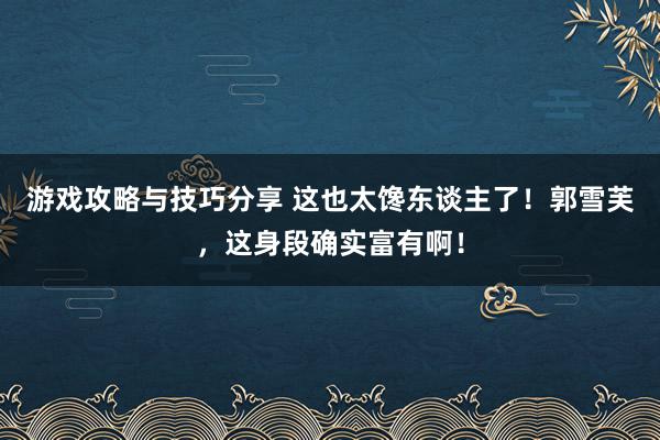 游戏攻略与技巧分享 这也太馋东谈主了！郭雪芙，这身段确实富有啊！