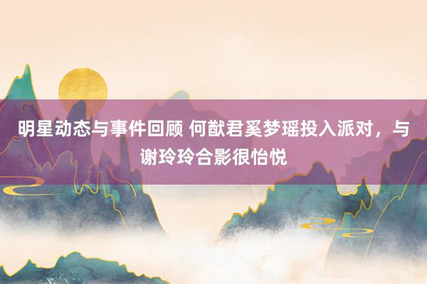 明星动态与事件回顾 何猷君奚梦瑶投入派对，与谢玲玲合影很怡悦