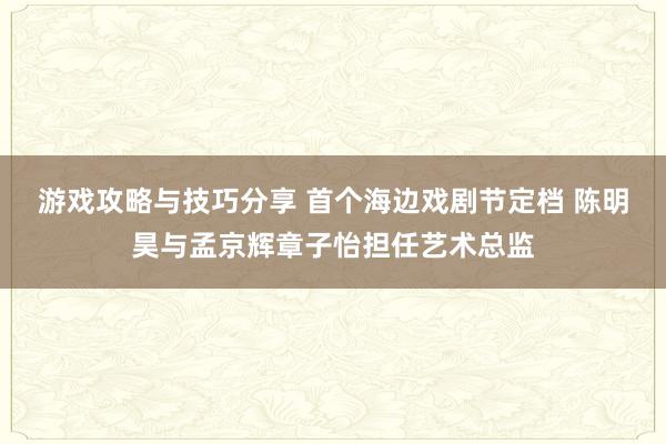 游戏攻略与技巧分享 首个海边戏剧节定档 陈明昊与孟京辉章子怡担任艺术总监