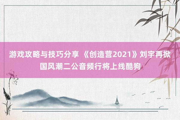 游戏攻略与技巧分享 《创造营2021》刘宇再掀国风潮二公音频行将上线酷狗