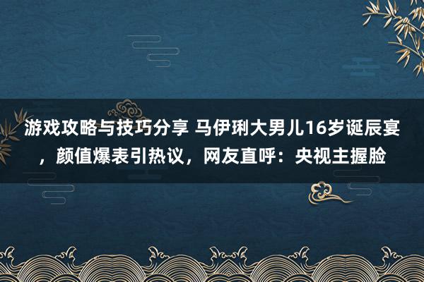 游戏攻略与技巧分享 马伊琍大男儿16岁诞辰宴，颜值爆表引热议，网友直呼：央视主握脸