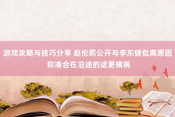 游戏攻略与技巧分享 赵伦熙公开与李东健仳离原因 称凑合在沿途的话更横祸