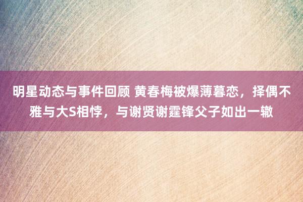 明星动态与事件回顾 黄春梅被爆薄暮恋，择偶不雅与大S相悖，与谢贤谢霆锋父子如出一辙