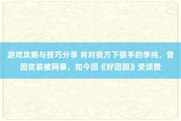 游戏攻略与技巧分享 肯对我方下狠手的李纯，曾因变装被网暴，如今因《好团圆》受颂赞