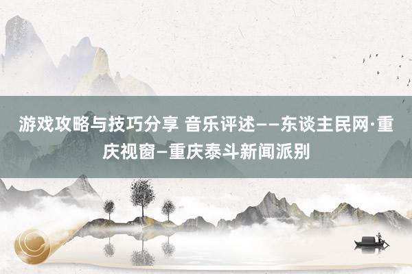 游戏攻略与技巧分享 音乐评述——东谈主民网·重庆视窗—重庆泰斗新闻派别