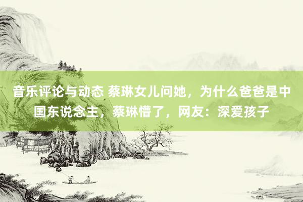 音乐评论与动态 蔡琳女儿问她，为什么爸爸是中国东说念主，蔡琳懵了，网友：深爱孩子