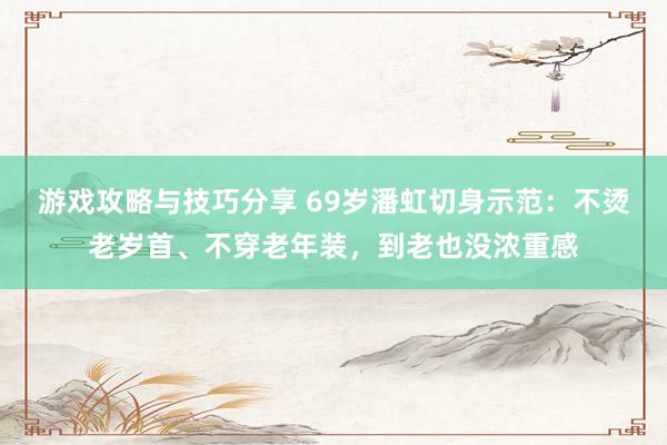 游戏攻略与技巧分享 69岁潘虹切身示范：不烫老岁首、不穿老年装，到老也没浓重感