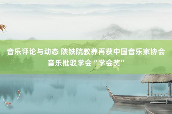 音乐评论与动态 陕铁院教养再获中国音乐家协会音乐批驳学会“学会奖”