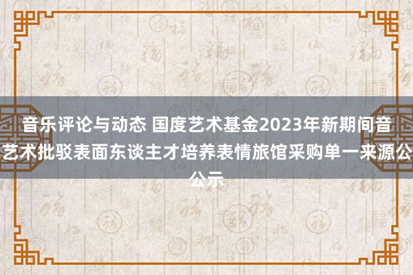 音乐评论与动态 国度艺术基金2023年新期间音乐艺术批驳表面东谈主才培养表情旅馆采购单一来源公示