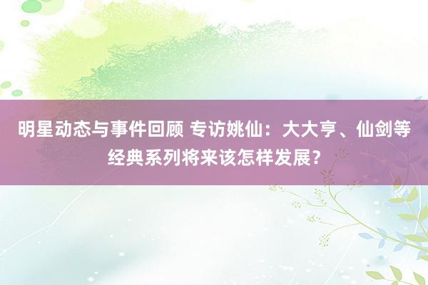 明星动态与事件回顾 专访姚仙：大大亨、仙剑等经典系列将来该怎样发展？