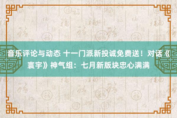 音乐评论与动态 十一门派新投诚免费送！对话《寰宇》神气组：七月新版块忠心满满