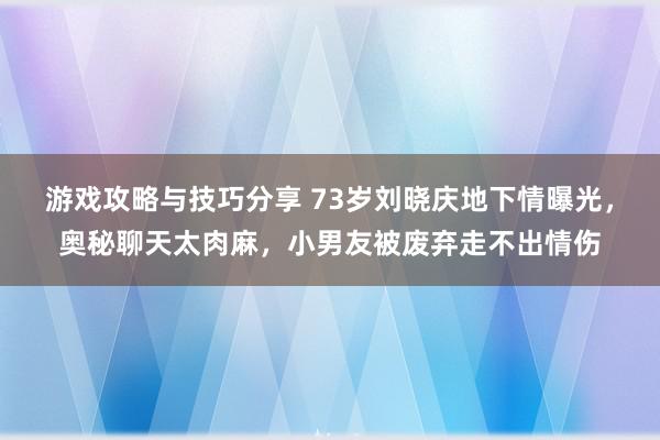 游戏攻略与技巧分享 73岁刘晓庆地下情曝光，奥秘聊天太肉麻，小男友被废弃走不出情伤