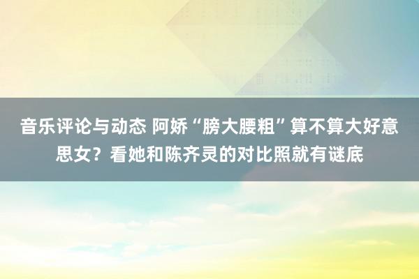 音乐评论与动态 阿娇“膀大腰粗”算不算大好意思女？看她和陈齐灵的对比照就有谜底