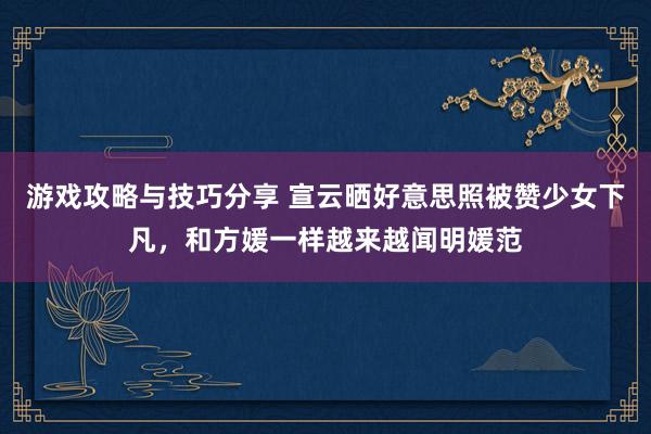 游戏攻略与技巧分享 宣云晒好意思照被赞少女下凡，和方媛一样越来越闻明媛范