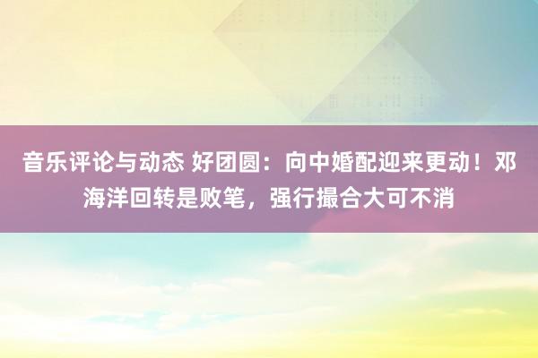 音乐评论与动态 好团圆：向中婚配迎来更动！邓海洋回转是败笔，强行撮合大可不消