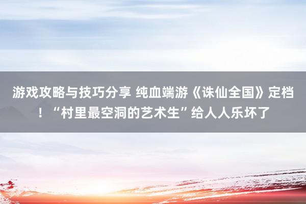 游戏攻略与技巧分享 纯血端游《诛仙全国》定档！“村里最空洞的艺术生”给人人乐坏了