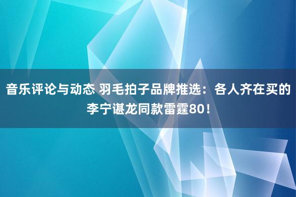 音乐评论与动态 羽毛拍子品牌推选：各人齐在买的李宁谌龙同款雷霆80！