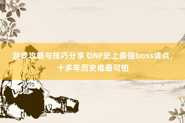 游戏攻略与技巧分享 DNF史上最强boss清点，十多年历史谁最可怕