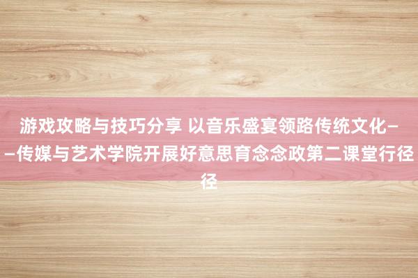 游戏攻略与技巧分享 以音乐盛宴领路传统文化——传媒与艺术学院开展好意思育念念政第二课堂行径