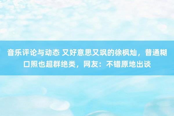 音乐评论与动态 又好意思又飒的徐枫灿，普通糊口照也超群绝类，网友：不错原地出谈