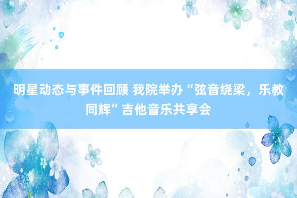 明星动态与事件回顾 我院举办“弦音绕梁，乐教同辉”吉他音乐共享会