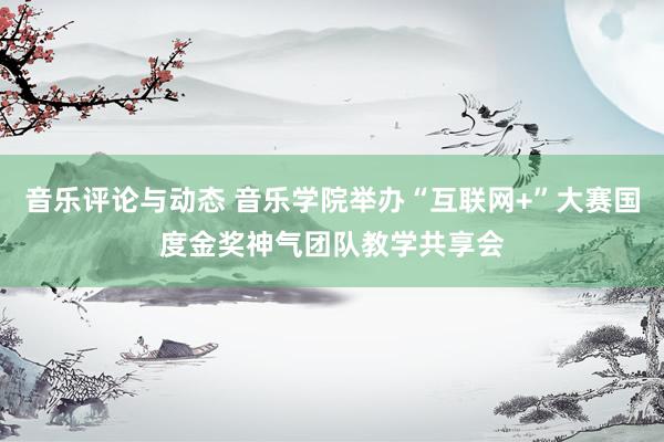 音乐评论与动态 音乐学院举办“互联网+”大赛国度金奖神气团队教学共享会