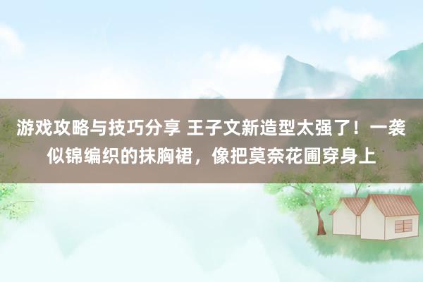 游戏攻略与技巧分享 王子文新造型太强了！一袭似锦编织的抹胸裙，像把莫奈花圃穿身上