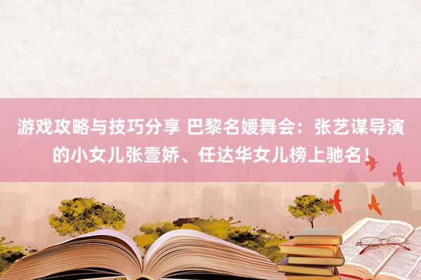 游戏攻略与技巧分享 巴黎名媛舞会：张艺谋导演的小女儿张壹娇、任达华女儿榜上驰名！