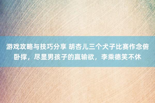 游戏攻略与技巧分享 胡杏儿三个犬子比赛作念俯卧撑，尽显男孩子的赢输欲，李乘德笑不休