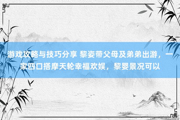 游戏攻略与技巧分享 黎姿带父母及弟弟出游，一家四口搭摩天轮幸福欢娱，黎婴景况可以