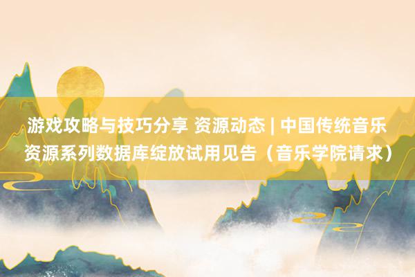 游戏攻略与技巧分享 资源动态 | 中国传统音乐资源系列数据库绽放试用见告（音乐学院请求）