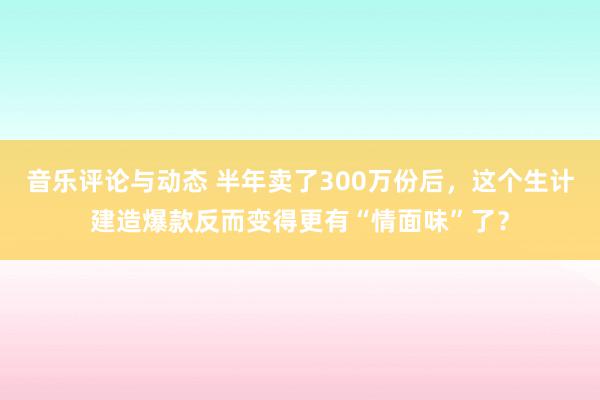 音乐评论与动态 半年卖了300万份后，这个生计建造爆款反而变得更有“情面味”了？