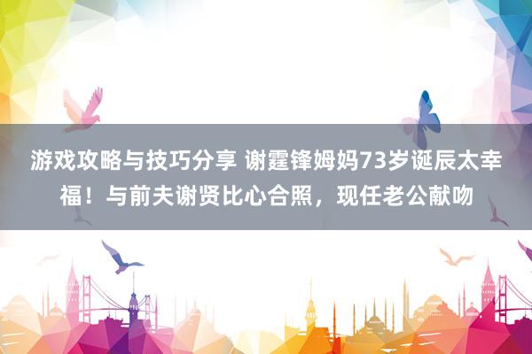 游戏攻略与技巧分享 谢霆锋姆妈73岁诞辰太幸福！与前夫谢贤比心合照，现任老公献吻