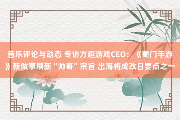 音乐评论与动态 专访方趣游戏CEO：《蜀门手游》新做事刷新“帅哥”宗旨 出海将成改日要点之一