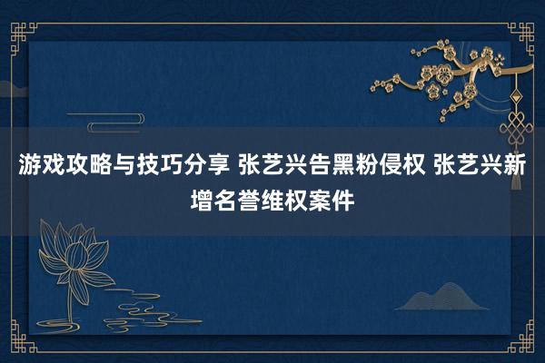 游戏攻略与技巧分享 张艺兴告黑粉侵权 张艺兴新增名誉维权案件