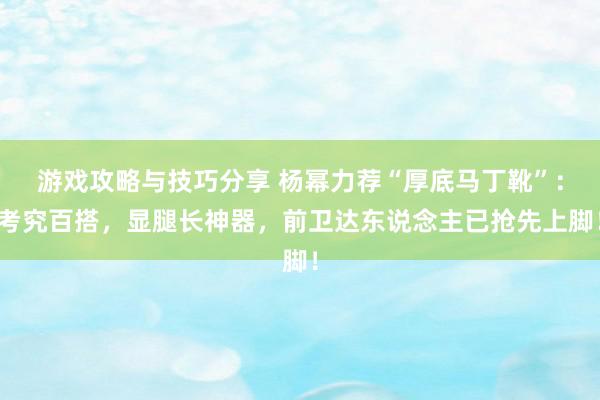 游戏攻略与技巧分享 杨幂力荐“厚底马丁靴”：考究百搭，显腿长神器，前卫达东说念主已抢先上脚！