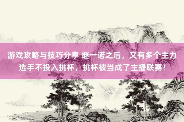 游戏攻略与技巧分享 继一诺之后，又有多个主力选手不投入挑杯，挑杯被当成了主播联赛！