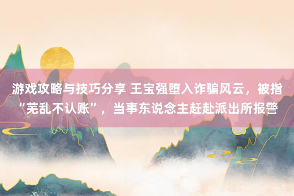 游戏攻略与技巧分享 王宝强堕入诈骗风云，被指“芜乱不认账”，当事东说念主赶赴派出所报警