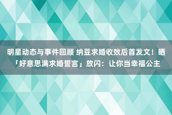 明星动态与事件回顾 纳豆求婚收效后首发文！晒「好意思满求婚誓言」放闪：让你当幸福公主