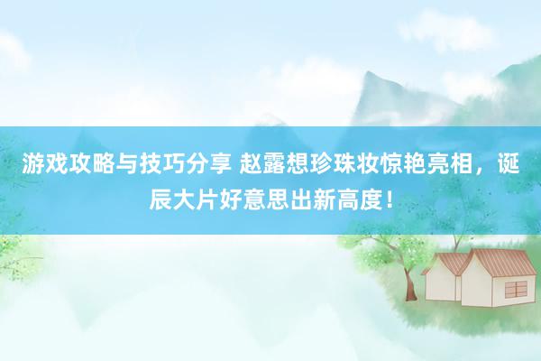 游戏攻略与技巧分享 赵露想珍珠妆惊艳亮相，诞辰大片好意思出新高度！