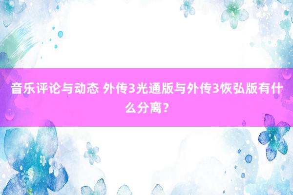 音乐评论与动态 外传3光通版与外传3恢弘版有什么分离？