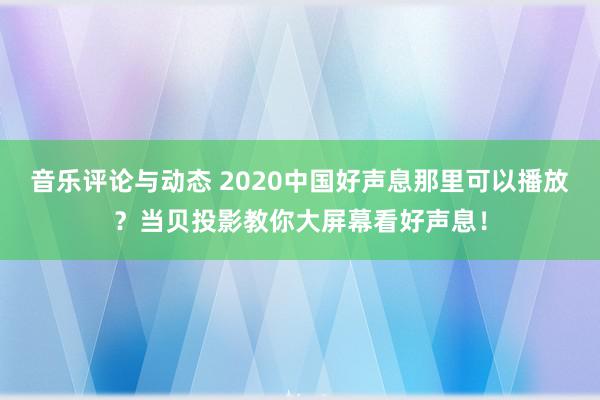 音乐评论与动态 2020中国好声息那里可以播放？当贝投影教你大屏幕看好声息！